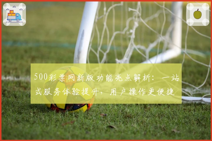 500彩票网新版功能亮点解析：一站式服务体验提升，用户操作更便捷