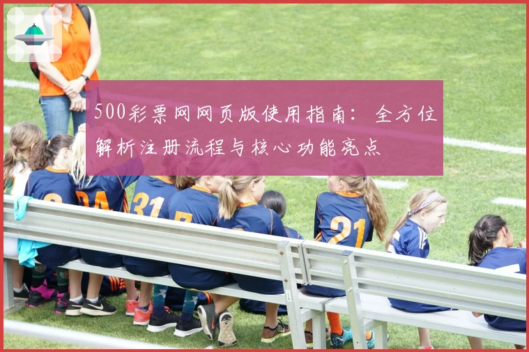 500彩票网网页版使用指南:全方位解析注册流程与核心功能亮点