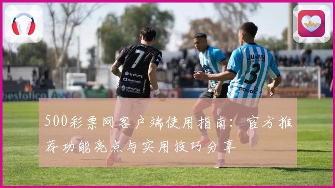 500彩票网客户端使用指南：官方推荐功能亮点与实用技巧分享