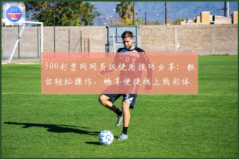 500彩票网网页版使用技巧分享：教你轻松操作，畅享便捷线上购彩体验