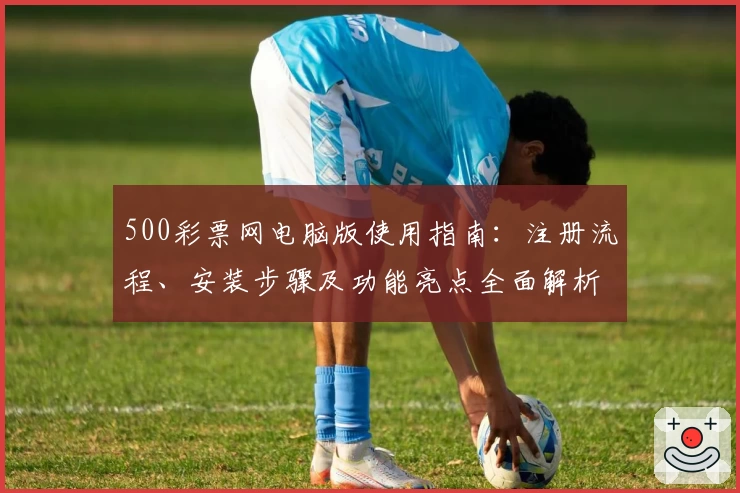 500彩票网电脑版使用指南：注册流程、安装步骤及功能亮点全面解析