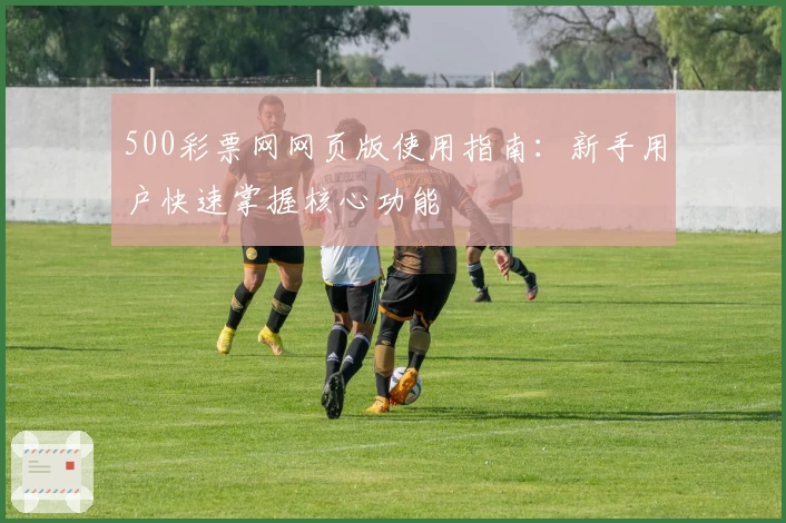 500彩票网网页版使用指南：新手用户快速掌握核心功能