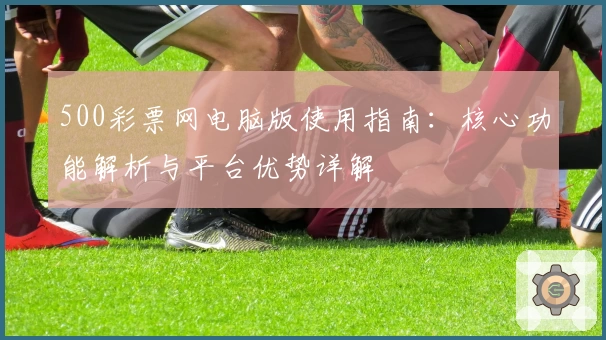 500彩票网电脑版使用指南：核心功能解析与平台优势详解
