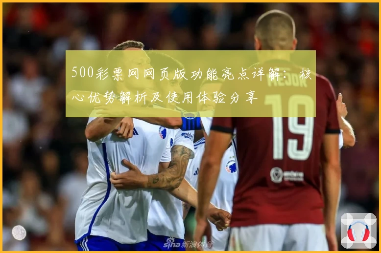 500彩票网网页版功能亮点详解：核心优势解析及使用体验分享