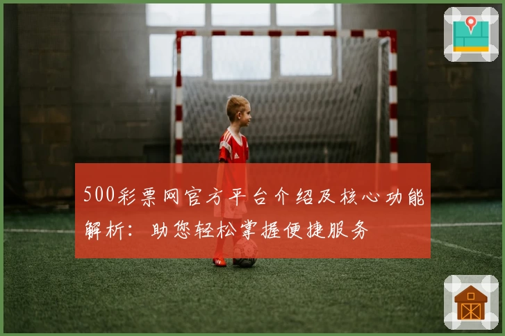 500彩票网官方平台介绍及核心功能解析：助您轻松掌握便捷服务