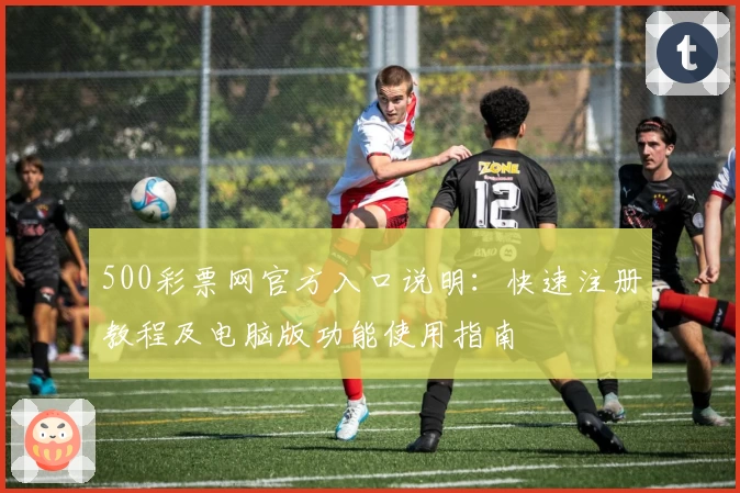 500彩票网官方入口说明：快速注册教程及电脑版功能使用指南
