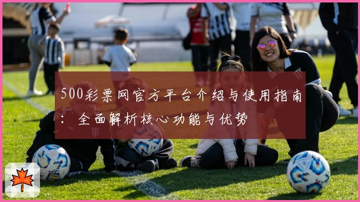 500彩票网官方平台介绍与使用指南：全面解析核心功能与优势